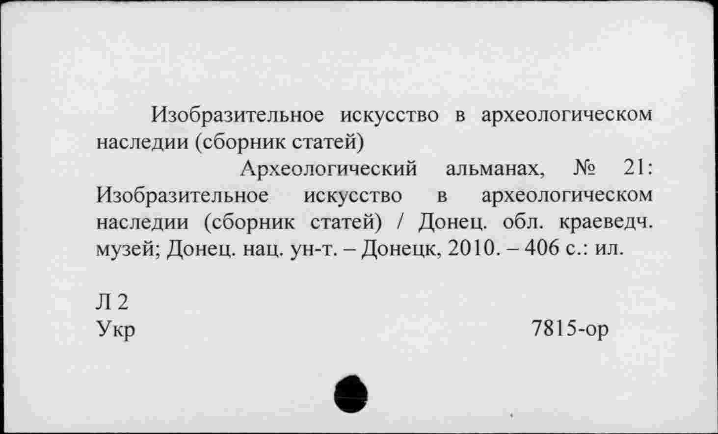 ﻿Изобразительное искусство в археологическом наследии (сборник статей)
Археологический альманах, № 21: Изобразительное искусство в археологическом наследии (сборник статей) / Донец, обл. краеведч. музей; Донец, нац. ун-т. - Донецк, 2010. - 406 с.: ил.
Л 2 Укр
7815-ор